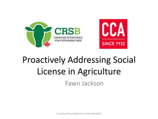 Proactively Addressing Social
License in Agriculture
Fawn Jackson
Canadian Roundtable for Sustainable Beef
 