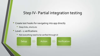 Step IV- Partial integration testing
• Create test hooks for navigating into app directly
• Deep links, shortcuts
• Level – 1 verifications
• Not everything need to be verified through UI
Setup Action Verification
 