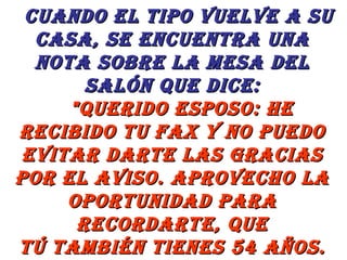    Cuando el tipo vuelve a su casa, se encuentra una nota sobre la mesa del salón que dice:     "Querido esposo: He recibido tu fax y no puedo evitar darte las gracias por el aviso. Aprovecho la oportunidad para recordarte, que tú también tienes 54 años. 