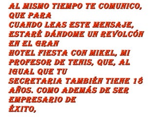 Al mismo tiempo te comunico, que para  cuando leas este mensaje, estaré dándome un revolcón en el Gran  Hotel Fiesta con Mikel, mi profesor de tenis, que, al igual que tu  secretaria también tiene 18 años. Como además de ser empresario de  éxito,  