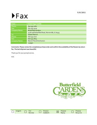 Fax
                                                                                              9/8/2011




From:                   Kisbel Vega Castillo
Phone:                  630-555-1062
Fax:                    630-555-3029
Company Name:           Butterfield Gardens
                        29 W 036 Butterflied Road, Warrenville, IL 60555
To:                     Debbie Manich
Phone:                  616-555-7720
Fax:                    616-555-7823
Company Name:           Manich Floral Distribution
                        2 pages

Comments: Please review the completed purchase order and confirm the availability of the flowers by return
fax. The last shipment was beautiful.

Thank you for your prompt service.

KVC




        Urgent           For                   Please                      Please           Please
☐                 ☐      Review         ☐      Comment            ☒        Reply     ☐      Recycle
 
