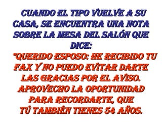    Cuando el tipo vuelve a su casa, se encuentra una nota sobre la mesa del salón que dice:     "Querido esposo: He recibido tu fax y no puedo evitar darte las gracias por el aviso. Aprovecho la oportunidad para recordarte, que tú también tienes 54 años. 