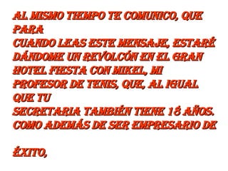 Al mismo tiempo te comunico, que para  cuando leas este mensaje, estaré dándome un revolcón en el Gran  Hotel Fiesta con Mikel, mi profesor de tenis, que, al igual que tu  secretaria también tiene 18 años. Como además de ser empresario de  éxito,  