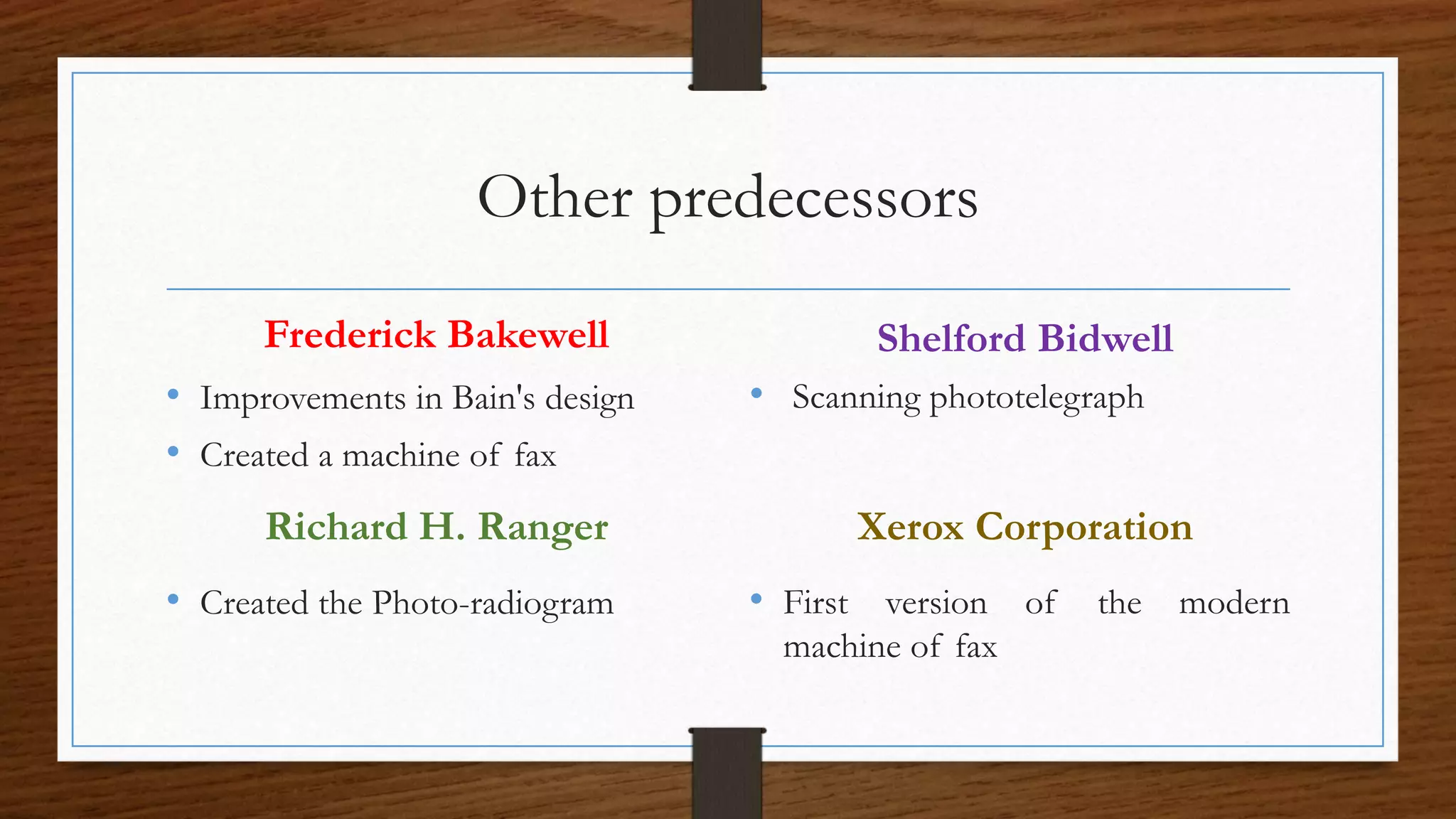 Other predecessors
Frederick Bakewell
• Improvements in Bain's design
• Created a machine of fax
Shelford Bidwell
• Scanning phototelegraph
Richard H. Ranger
• Created the Photo-radiogram
Xerox Corporation
• First version of the modern
machine of fax