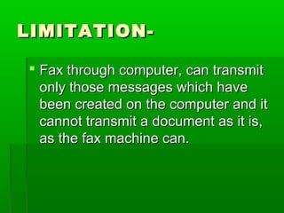 LIMITATION-LIMITATION-
 Fax through computer, can transmitFax through computer, can transmit
only those messages which haveonly those messages which have
been created on the computer and itbeen created on the computer and it
cannot transmit a document as it is,cannot transmit a document as it is,
as the fax machine can.as the fax machine can.
 
