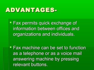 ADVANTAGES-ADVANTAGES-
 Fax permits quick exchange ofFax permits quick exchange of
information between offices andinformation between offices and
organizations and individuals.organizations and individuals.
 Fax machine can be set to functionFax machine can be set to function
as a telephone or as a voice mailas a telephone or as a voice mail
answering machine by pressinganswering machine by pressing
relevant buttons.relevant buttons.
 