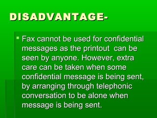 DISADVANTAGE-DISADVANTAGE-
 Fax cannot be used for confidentialFax cannot be used for confidential
messages as the printout can bemessages as the printout can be
seen by anyone. However, extraseen by anyone. However, extra
care can be taken when somecare can be taken when some
confidential message is being sent,confidential message is being sent,
by arranging through telephonicby arranging through telephonic
conversation to be alone whenconversation to be alone when
message is being sent.message is being sent.
 