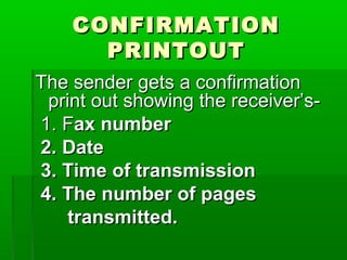 CONFIRMATIONCONFIRMATION
PRINTOUTPRINTOUT
The sender gets a confirmationThe sender gets a confirmation
print out showing the receiver’s-print out showing the receiver’s-
1. F1. Fax numberax number
2. Date2. Date
3. Time of transmission3. Time of transmission
4. The number of pages4. The number of pages
transmitted.transmitted.
 
