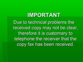 IMPORTANTIMPORTANT
Due to technical problems theDue to technical problems the
received copy may not be clear,received copy may not be clear,
therefore it is customary totherefore it is customary to
telephone the receiver that thetelephone the receiver that the
copy fax has been received.copy fax has been received.
 