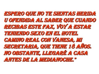 espero que no te sientas herida u ofendida al saber que cuando recibas este fax, voy a estar teniendo sexo en el Hotel Camino Real con Vanesa, mi secretaria, que tiene 18 años. No obstante, llegaré a casa antes de la medianoche."   