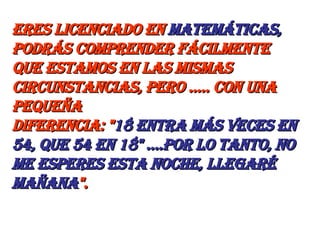 eres licenciado en  Matemáticas,  podrás comprender fácilmente  que estamos en las mismas circunstancias, pero ..... con una pequeña  diferencia: " 18 entra más veces en 54, que 54 en 18" ....Por lo tanto, no me esperes esta noche, llegaré mañana ". 