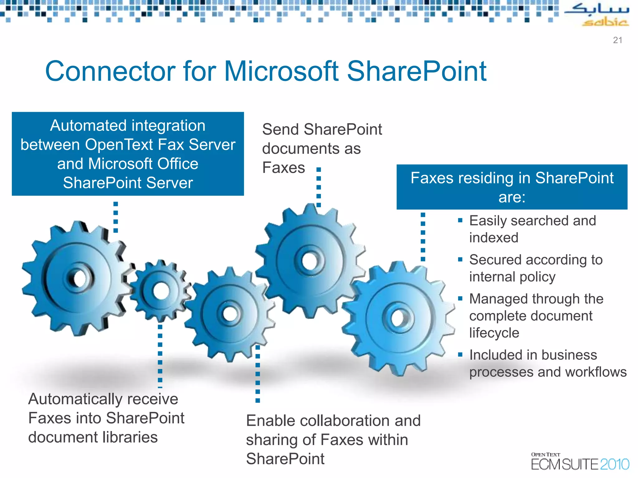 21



   Connector for Microsoft SharePoint
    Automated integration       Send SharePoint
between OpenText Fax Server     documents as
     and Microsoft Office       Faxes
      SharePoint Server                                   Faxes residing in SharePoint
                                                                      are:
                                                                         Easily searched and
                                                                          indexed
                                                                         Secured according to
                                                                          internal policy
                                                                         Managed through the
                                                                          complete document
                                                                          lifecycle
                                                                         Included in business
                                                                          processes and workflows
Automatically receive
Faxes into SharePoint         Enable collaboration and
document libraries            sharing of Faxes within
                              SharePoint
                                               Copyright © Open Text Corporation 2009 - 2010. All rights reserved.
 