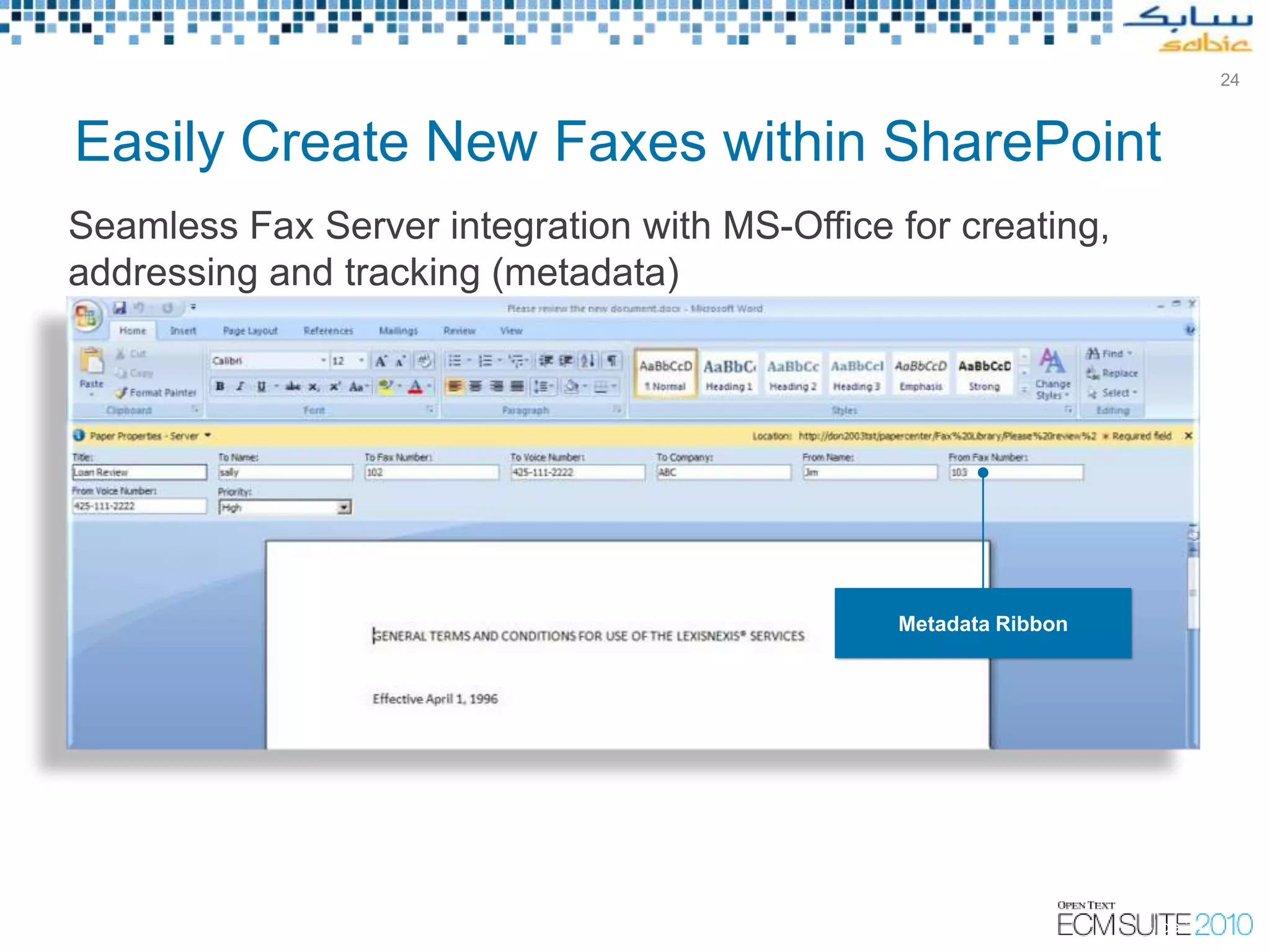 24



Easily Create New Faxes within SharePoint
Seamless Fax Server integration with MS-Office for creating,
addressing and tracking (metadata)




                                                              Metadata Ribbon




                                                                                                    Slide 24
                                       Copyright © Open Text Corporation 2009 - 2010. All rights reserved.
 
