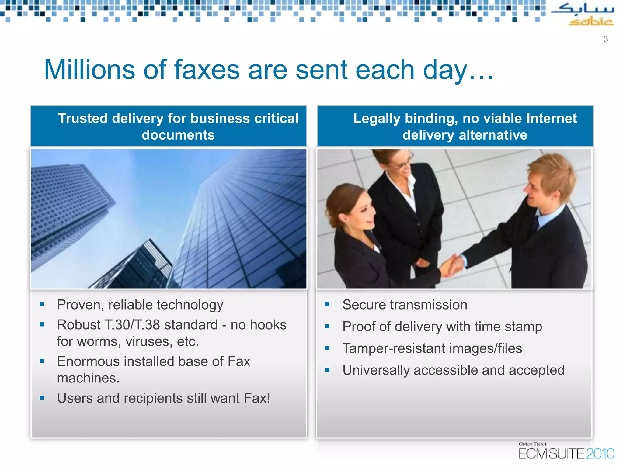 3



Millions of faxes are sent each day…
  Trusted delivery for business critical       Legally binding, no viable Internet
               documents                              delivery alternative




 Proven, reliable technology               Secure transmission
 Robust T.30/T.38 standard - no hooks      Proof of delivery with time stamp
  for worms, viruses, etc.
                                            Tamper-resistant images/files
 Enormous installed base of Fax
                                            Universally accessible and accepted
  machines.
 Users and recipients still want Fax!



                                                 Copyright © Open Text Corporation 2009 - 2010. All rights reserved.
 