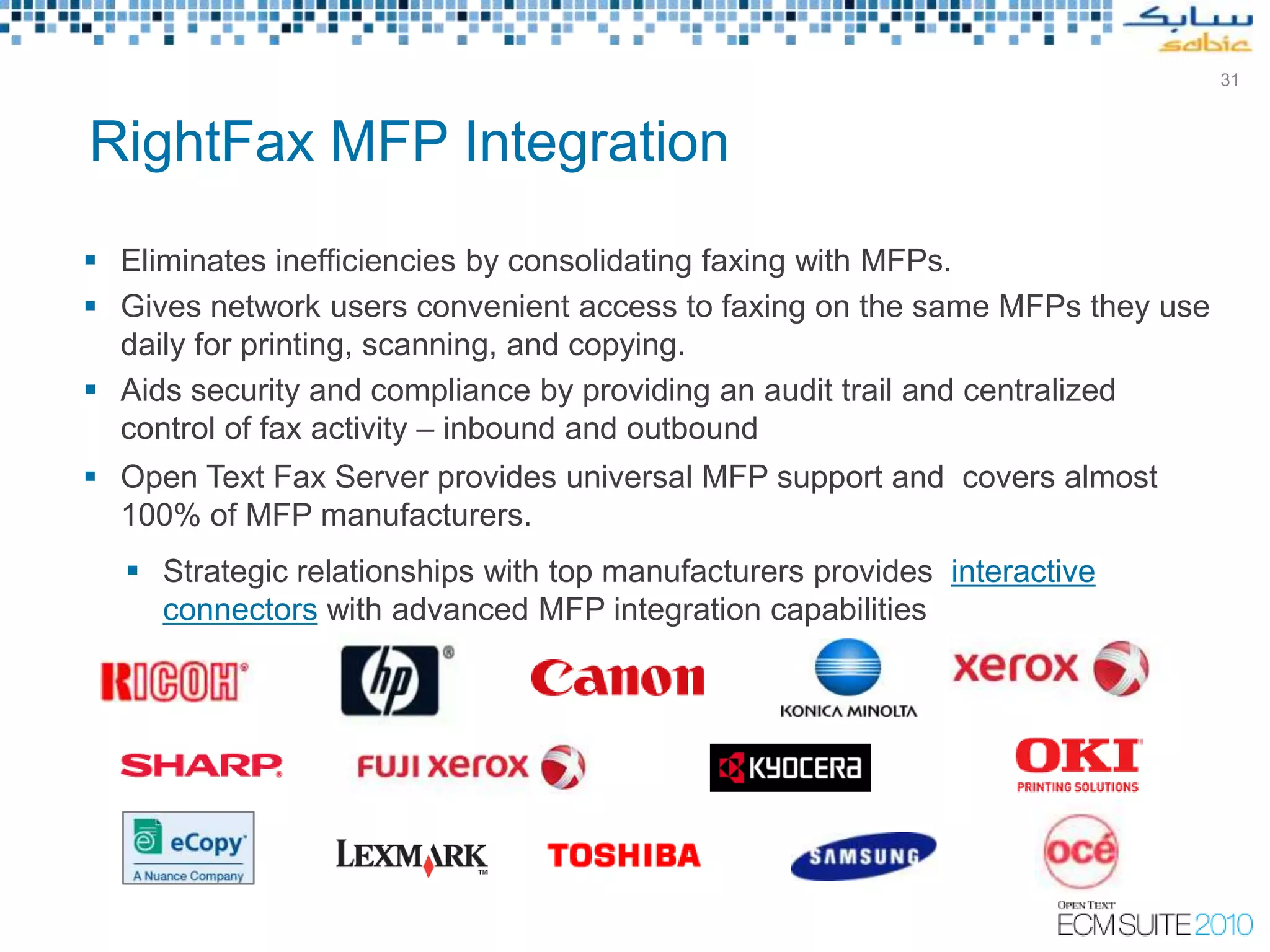 31



RightFax MFP Integration
 Eliminates inefficiencies by consolidating faxing with MFPs.
 Gives network users convenient access to faxing on the same MFPs they use
  daily for printing, scanning, and copying.
 Aids security and compliance by providing an audit trail and centralized
  control of fax activity – inbound and outbound
 Open Text Fax Server provides universal MFP support and covers almost
  100% of MFP manufacturers.
   Strategic relationships with top manufacturers provides interactive
    connectors with advanced MFP integration capabilities




                                                                          Slide 31
 