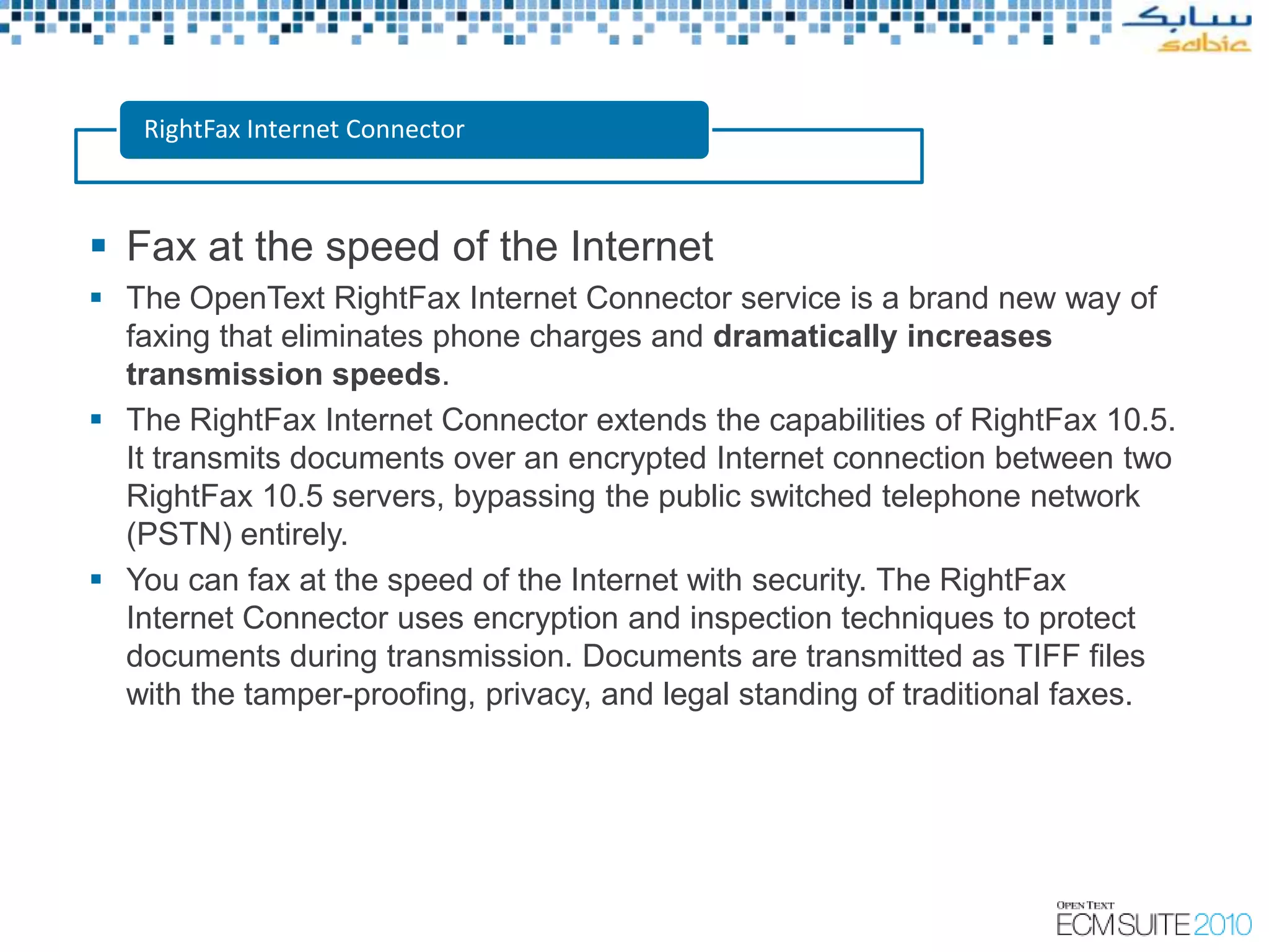 RightFax Internet Connector



 Fax at the speed of the Internet
 The OpenText RightFax Internet Connector service is a brand new way of
  faxing that eliminates phone charges and dramatically increases
  transmission speeds.
 The RightFax Internet Connector extends the capabilities of RightFax 10.5.
  It transmits documents over an encrypted Internet connection between two
  RightFax 10.5 servers, bypassing the public switched telephone network
  (PSTN) entirely.
 You can fax at the speed of the Internet with security. The RightFax
  Internet Connector uses encryption and inspection techniques to protect
  documents during transmission. Documents are transmitted as TIFF files
  with the tamper-proofing, privacy, and legal standing of traditional faxes.
 
