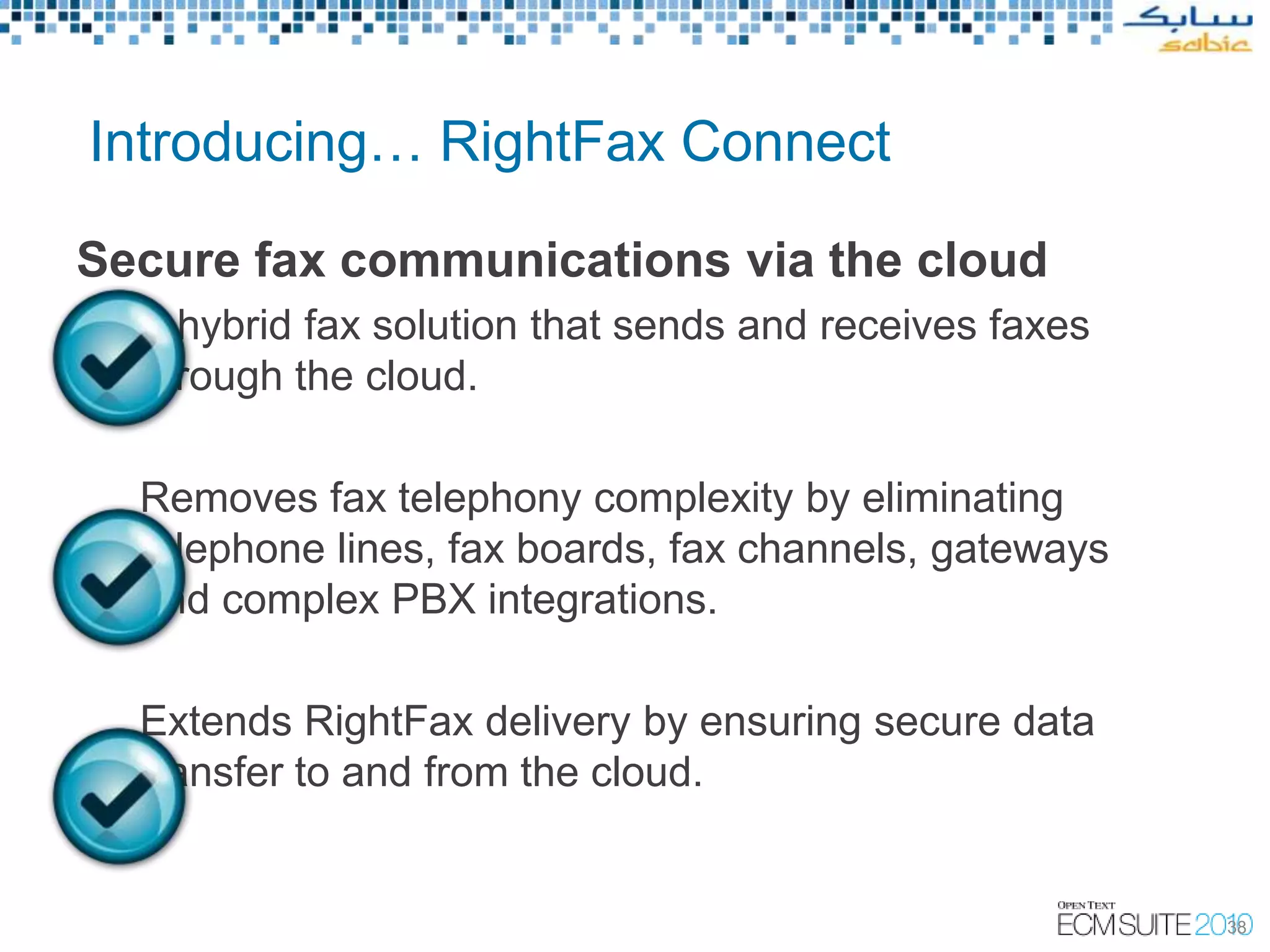 Introducing… RightFax Connect

Secure fax communications via the cloud
  A hybrid fax solution that sends and receives faxes
  through the cloud.

  Removes fax telephony complexity by eliminating
  telephone lines, fax boards, fax channels, gateways
  and complex PBX integrations.

  Extends RightFax delivery by ensuring secure data
  transfer to and from the cloud.


                                                        38
 