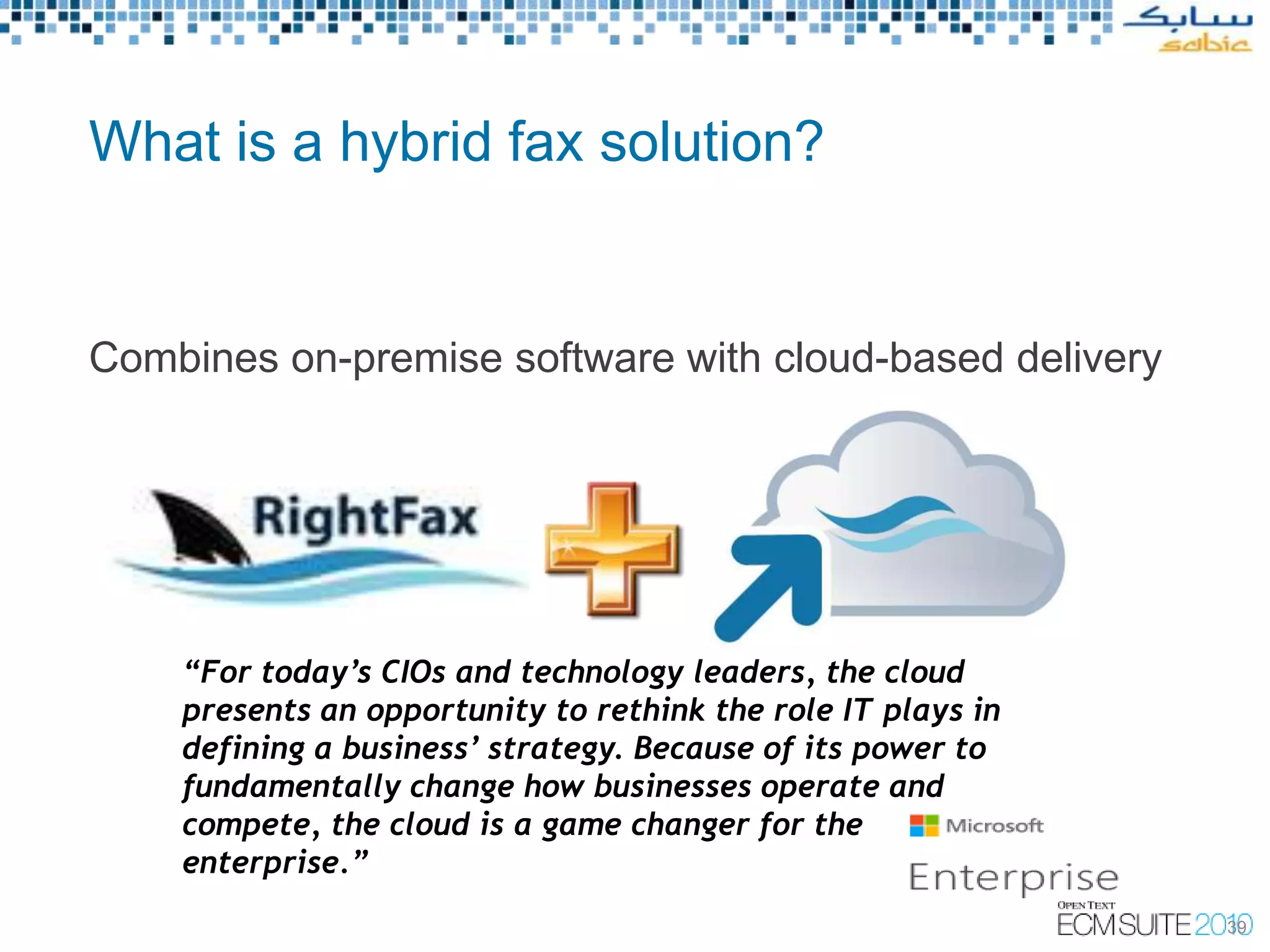 What is a hybrid fax solution?


Combines on-premise software with cloud-based delivery




    “For today’s CIOs and technology leaders, the cloud
    presents an opportunity to rethink the role IT plays in
    defining a business’ strategy. Because of its power to
    fundamentally change how businesses operate and
    compete, the cloud is a game changer for the
    enterprise.”
                                                              39
 