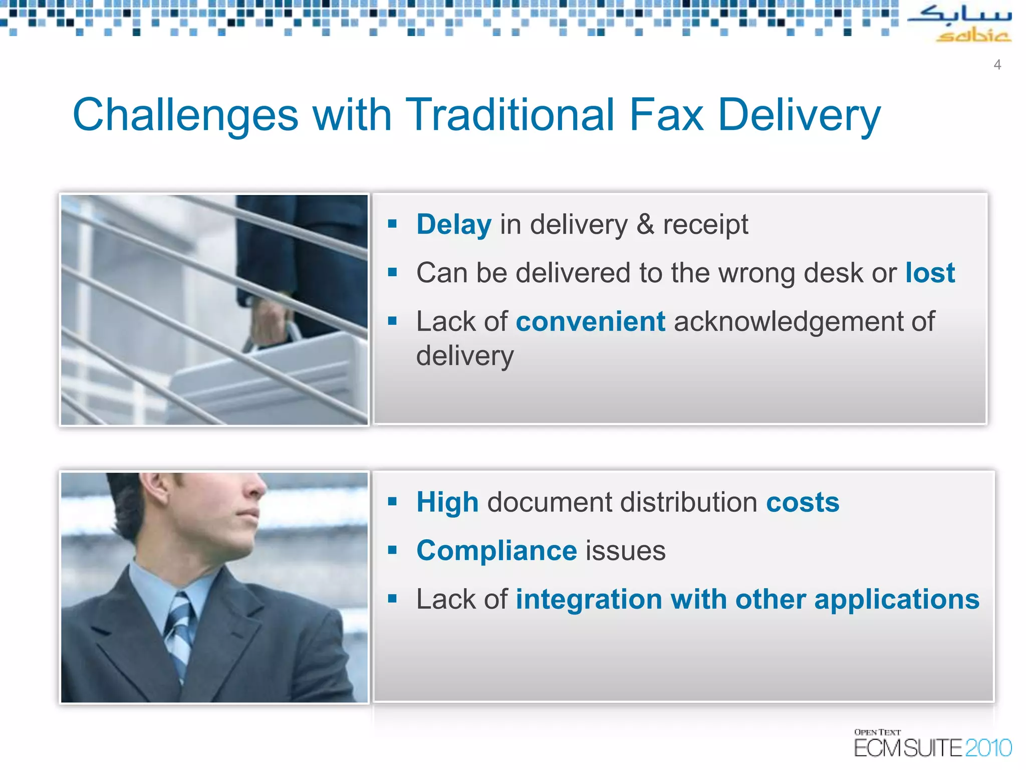 4



Challenges with Traditional Fax Delivery

                Delay in delivery & receipt
                Can be delivered to the wrong desk or lost
                Lack of convenient acknowledgement of
                 delivery




                High document distribution costs
                Compliance issues
                Lack of integration with other applications




                                Copyright © Open Text Corporation 2009 - 2010. All rights reserved.
 