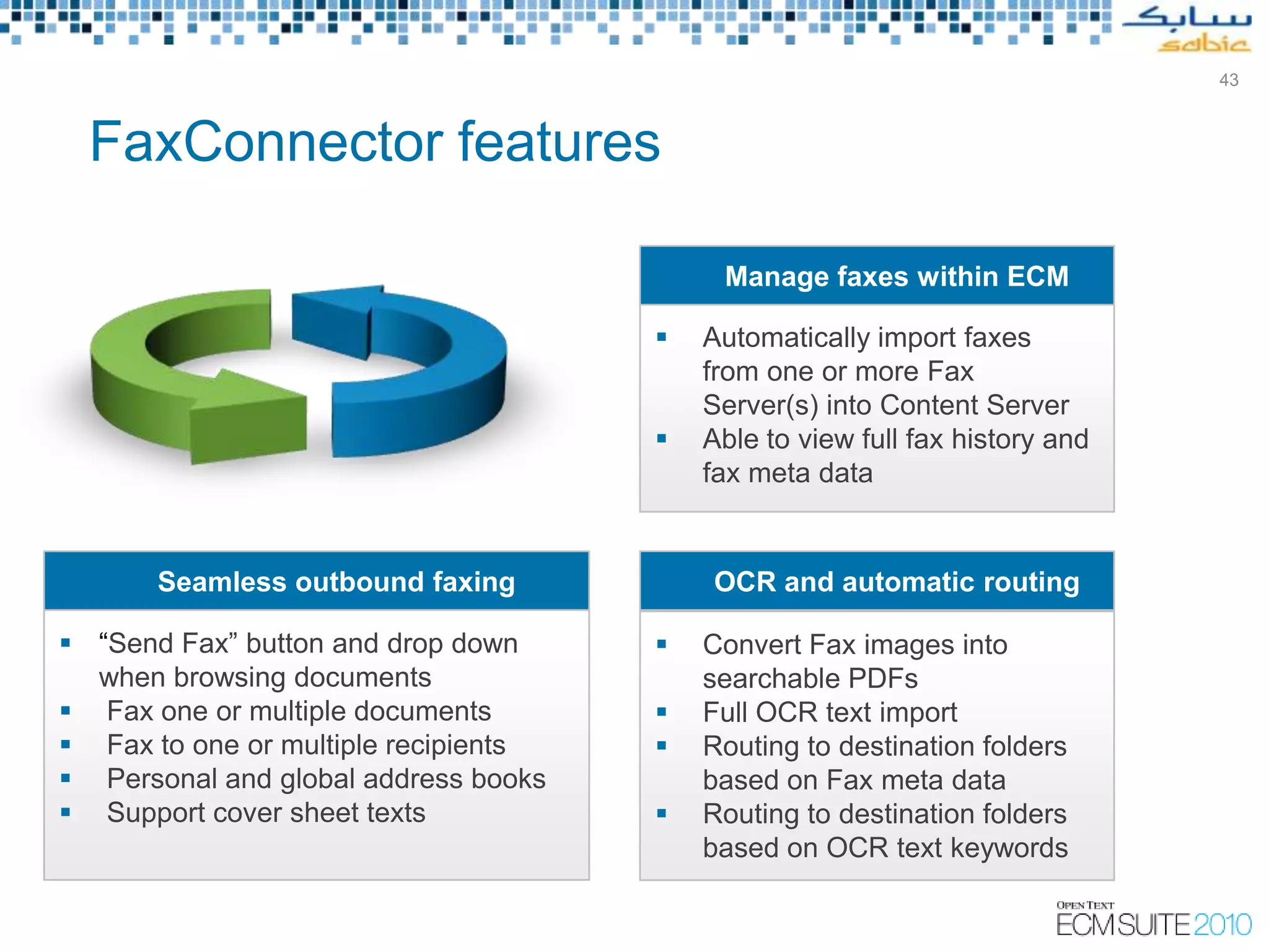 43



  FaxConnector features

                                           Manage faxes within ECM

                                         Automatically import faxes
                                          from one or more Fax
                                          Server(s) into Content Server
                                         Able to view full fax history and
                                          fax meta data


       Seamless outbound faxing           OCR and automatic routing

 “Send Fax” button and drop down        Convert Fax images into
  when browsing documents                 searchable PDFs
 Fax one or multiple documents          Full OCR text import
 Fax to one or multiple recipients      Routing to destination folders
 Personal and global address books       based on Fax meta data
 Support cover sheet texts              Routing to destination folders
                                          based on OCR text keywords
 