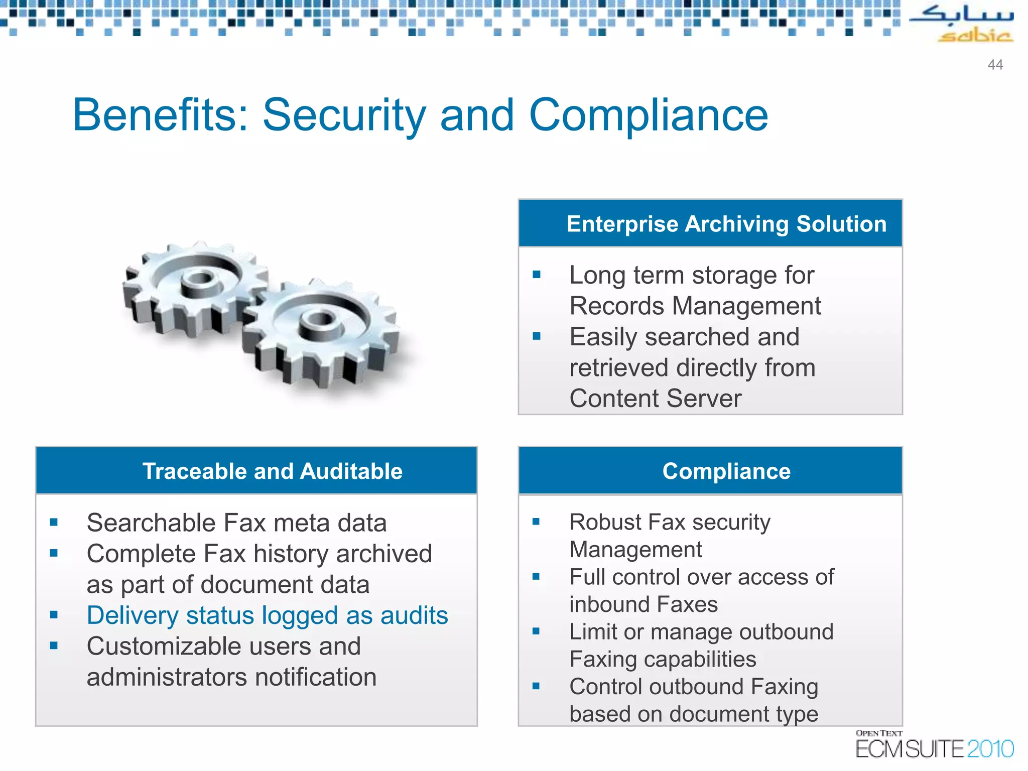 44



    Benefits: Security and Compliance

                                           Enterprise Archiving Solution

                                          Long term storage for
                                           Records Management
                                          Easily searched and
                                           retrieved directly from
                                           Content Server

        Traceable and Auditable                     Compliance

   Searchable Fax meta data              Robust Fax security
   Complete Fax history archived          Management
    as part of document data              Full control over access of
                                           inbound Faxes
   Delivery status logged as audits
                                          Limit or manage outbound
   Customizable users and                 Faxing capabilities
    administrators notification           Control outbound Faxing
                                           based on document type
 