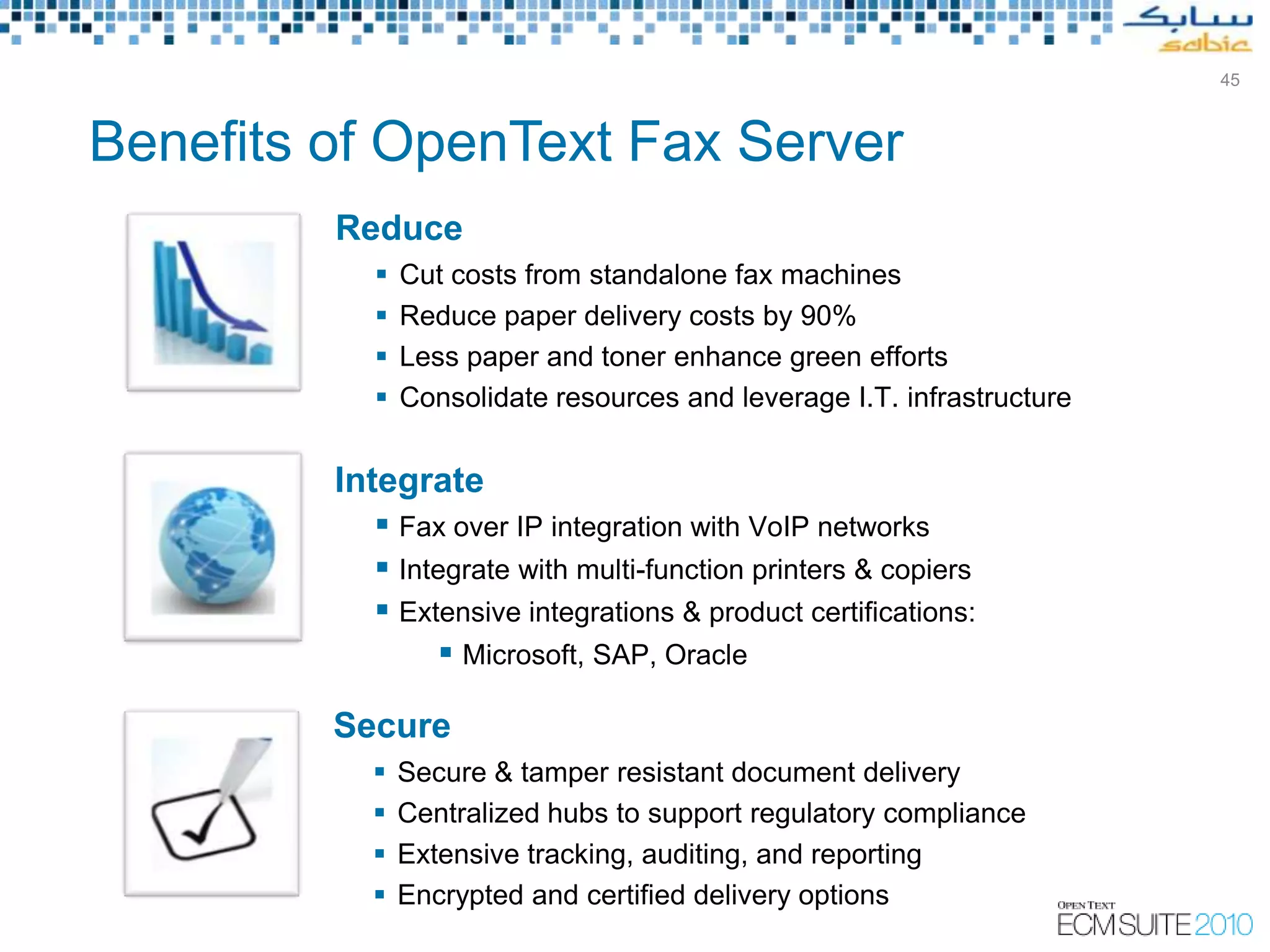 45



Benefits of OpenText Fax Server
         Reduce
               Cut costs from standalone fax machines
               Reduce paper delivery costs by 90%
               Less paper and toner enhance green efforts
               Consolidate resources and leverage I.T. infrastructure


         Integrate
             Fax over IP integration with VoIP networks
             Integrate with multi-function printers & copiers
             Extensive integrations & product certifications:
                   Microsoft, SAP, Oracle

         Secure
               Secure & tamper resistant document delivery
               Centralized hubs to support regulatory compliance
               Extensive tracking, auditing, and reporting
               Encrypted and certified delivery options
                                           Copyright © Open Text Corporation 2009 - 2010. All rights reserved.
 