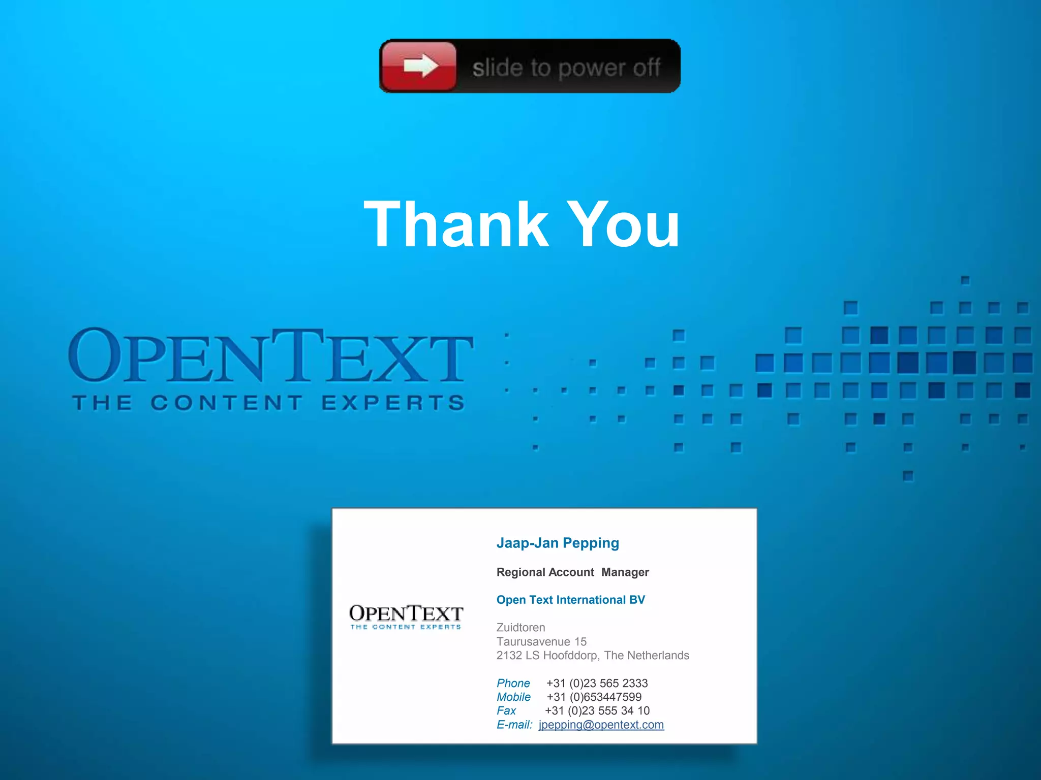 Thank You



   Jaap-Jan Pepping
   Regional Account Manager

   Open Text International BV

   Zuidtoren
   Taurusavenue 15
   2132 LS Hoofddorp, The Netherlands

   Phone +31 (0)23 565 2333
   Mobile +31 (0)653447599
   Fax       +31 (0)23 555 34 10
   E-mail: jpepping@opentext.com
 