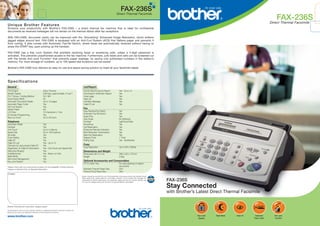 FAX-236S
Direct Thermal Facsimile

FAX-236S

Direct Thermal Facsimile

U nique Brot her Feat ures
Enhance your productivity with Brother’s FAX-236S – a direct thermal fax machine that is ideal for confidential
documents as received messages will not remain on the thermal ribbon after fax receptions.
With FAX-236S, document clarity can be improved with the “Smoothing” Enhanced Image Resolution, which softens
jagged edges around text. FAX-236S is equipped with an Anti-Curl System (ACS) that flattens paper and prevents it
from curling. It also comes with Automatic Fax/Tel Switch, where faxes are automatically received without having to
press the START key, upon picking up the handset.
FAX-236S has a Key Lock System that prohibits receiving faxes or answering calls, unless a 4-digit password is
activated. This prevents unauthorised access to the fax machine. Furthermore, junk faxes and calls can be screened out
with the handy Anti-Junk Function* that prevents paper wastage, by saving only authorised numbers in the station’s
memory. For more storage of numbers, up to 100 speed-dial locations can be saved!
Brother’s FAX-236S truly delivers an easy-to-use and space saving solution to meet all your facsimile needs.

S pecificat ions
List/Report

General
Print Engine
Modem Speed
ITU-T Group / Coding Method
Input/Output Width
Automatic Document Feeder
Automatic Paper Cutter
Anti Curl System
Starter Paper
LCD Size
On-Screen Programming
Back up Clock

Direct Thermal
9.6K bps, approximately 15 sec**
G3 / MH
A4
Up to 10 pages
Yes
Yes
8m
16 characters x 1 line
Yes
Up to 48 hours

Telephone
Automatic Redial
Handset
One-Touch
Speed Dial
Tel-Index
Chain Dialing
Caller ID*
Caller ID Log*
Call back by using stored Caller ID*
Registration of Caller ID Information*
Distinctive Ringing*
Hold/Mute Key
Night Mode
Semi-Dect Management
Key Lock System

Yes
Yes
Up to 4 stations
Up to 100 locations
Yes
Yes
Yes
Yes - Up to 10
Yes
Yes - One Touch and Speed Dial
Yes
Yes - Music on Hold
Yes
Yes
Yes

* Please check with your local phone company for the availability of these services.
** Based on Brother Chart at Standard Resolution

Activity Report/Journal Report
Transmission Verification Report
Cover page
Help List
Call Back Message
Caller ID List

Yes - Up to 15
Yes
Yes
Yes
Yes
Yes

Fax
Easy Receive/Fax Detect
Automatic Fax/Tel Switch
Super Fine
Gray Scale
Contrast
Smoothing
Call Reservation
Enhanced Remote Activation
Multi Resolution Transmission
Next-Fax Reservation
Delayed Timer
Polling Type

Yes
Yes
Yes
64 (Dithered)
Light/Auto/Dark
Yes
Yes
Yes
Yes
Yes
1 Timer
Yes - Sta/Del/Sec

Copy
Copy Resolution

Up to 203 x 392dpi

Dimensions and Weight
Dimensions (W x D x H)
Weight

299 x 240 x 137mm
2.9kg

Optional Accessories and Consumables
CT-70 Catch Tray
Standard Thermal Paper Size
Therma PLUS Paper Size

For neat stacking of original
documents
50m
30m

Contact:
Brother strongly recommends the use of Genuine Brother consumable products only. Benefits include
better quality prints, greater yields per consumable, protection of your machine from damages and
achievement of optimum performance. As a precaution, please note that your machine warranty may
not cover any damages arising from the use of non-genuine Brother consumables.

FAX-236S

Stay Connected
with Brother’s Latest Direct Thermal Facsimile

Brother International Corporation, Nagoya Japan
All specifications correct at time of printing. Brother is a registered trademark of Brother Industries Ltd.
Brand product names are registered trademarks of their respective companies.

www.brother.com

Key-Lock
System

Night Mode

Caller ID

Automatic
Paper Cutter

Anti-Junk
Function

 