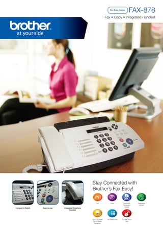 Fax Easy Series

FAX-878

Fax • Copy • Integrated Handset

Stay Connected with
Brother’s Fax Easy!
Fax

Compact & Stylish

Easy-to-use

Copy

Automatic
Document
Feeder

Up to 25 pages
Out of paper
Reception

100 Speed Dial

12 One-Touch
Dial

Integrated Telephone
Handset

Integrated
Hanset

 