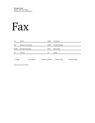 [Company Name]
[Address, City, ST ZIP Code]
[Telephone] | [Fax] | [Web Address]
Fax
TO: [Name] FROM: [Your Name]
FAX: [Recipient Fax Number] PAGES: [Number of Pages]
PHONE: [Recipient Telephone] DATE: [Select Date]
RE: [Subject] CC: [Name]
☐ Urgent ☐ For review ☐ Please comment ☐ Please reply ☐ Please recycle
Comments: [Start text here.]
 