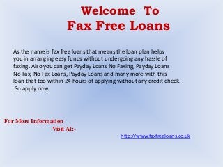 Welcome To
Fax Free Loans
As the name is fax free loans that means the loan plan helps
you in arranging easy funds without undergoing any hassle of
faxing. Also you can get Payday Loans No Faxing, Payday Loans
No Fax, No Fax Loans, Payday Loans and many more with this
loan that too within 24 hours of applying without any credit check.
So apply now
For More Information
Visit At:-
http://www.faxfreeloans.co.uk
 