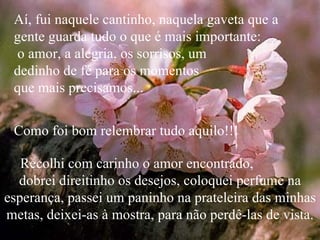 Aí, fui naquele cantinho, naquela gaveta que a gente guarda tudo o que é mais importante:  o amor, a alegria, os sorrisos, um  dedinho de fé para os momentos  que mais precisamos...  Como foi bom relembrar tudo aquilo!!! Recolhi com carinho o amor encontrado,  dobrei direitinho os desejos, coloquei perfume na esperança, passei um paninho na prateleira das minhas metas, deixei-as à mostra, para não perdê-las de vista. 