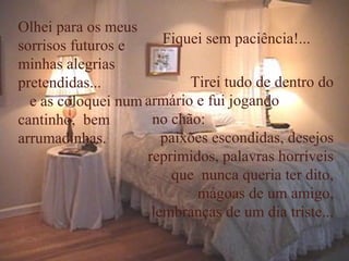 Olhei para os meus
sorrisos futuros e     Fiquei sem paciência!...
minhas alegrias
pretendidas...             Tirei tudo de dentro do
  e as coloquei num armário e fui jogando
cantinho, bem        no chão:
arrumadinhas.          paixões escondidas, desejos
                    reprimidos, palavras horríveis
                        que nunca queria ter dito,
                            mágoas de um amigo,
                     lembranças de um dia triste...
 
