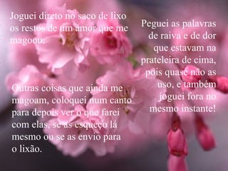 Joguei direto no saco de lixo
os restos de um amor que me Peguei as palavras
magoou.                       de raiva e de dor
                               que estavam na
                            prateleira de cima,
                             pois quase não as
Outras coisas que ainda me      uso, e também
magoam, coloquei num canto       joguei fora no
para depois ver o que farei   mesmo instante!
com elas, se as esqueço lá
mesmo ou se as envio para
o lixão.
 