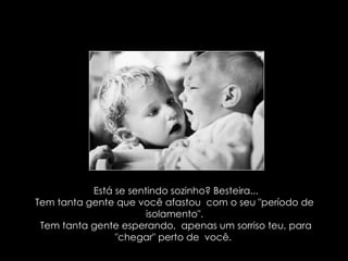 Está se sentindo sozinho? Besteira... Tem tanta gente que você afastou  com o seu "período de  isolamento". Tem tanta gente esperando,  apenas um sorriso teu, para "chegar" perto de  você.  
