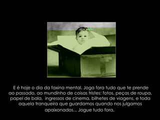 E é hoje o dia da faxina mental. Joga fora tudo que te prende ao passado, ao mundinho de coisas tristes: fotos, peças de roupa, papel de bala,  ingressos de cinema, bilhetes de viagens, e toda aquela tranqueira que guardamos quando nos julgamos apaixonados... Jogue tudo fora.   