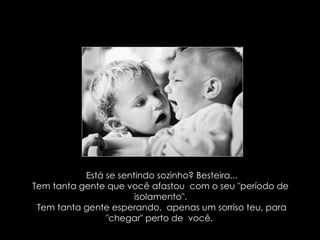 Está se sentindo sozinho? Besteira... Tem tanta gente que você afastou  com o seu "período de  isolamento". Tem tanta gente esperando,  apenas um sorriso teu, para "chegar" perto de  você.  