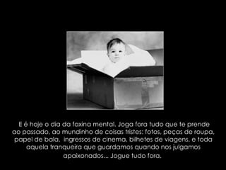 E é hoje o dia da faxina mental. Joga fora tudo que te prende ao passado, ao mundinho de coisas tristes: fotos, peças de roupa, papel de bala,  ingressos de cinema, bilhetes de viagens, e toda aquela tranqueira que guardamos quando nos julgamos apaixonados... Jogue tudo fora.   