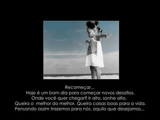 Recomeçar...  Hoje é um bom dia para começar novos desafios. Onde você quer chegar? Ir alto, sonhe alto.  Queira o  melhor do melhor. Queira coisas boas para a vida. Pensando assim trazemos para nós, aquilo que desejamos...  