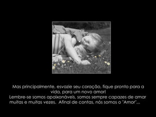 Mas principalmente, esvazie seu coração, fique pronto para a vida, para um novo amor! Lembre-se somos apaixonáveis, somos sempre capazes de amar  muitas e muitas vezes.  Afinal de contas, nós somos o "Amor"...   
