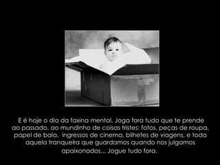 E é hoje o dia da faxina mental. Joga fora tudo que te prende ao passado, ao mundinho de coisas tristes: fotos, peças de roupa, papel de bala,  ingressos de cinema, bilhetes de viagens, e toda aquela tranqueira que guardamos quando nos julgamos apaixonados... Jogue tudo fora.   