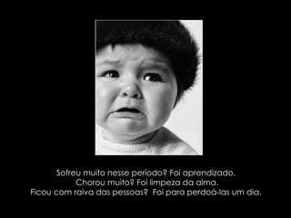 Sofreu muito nesse período? Foi aprendizado. Chorou muito? Foi limpeza da alma. Ficou com raiva das pessoas?  Foi para perdoá-las um dia.  