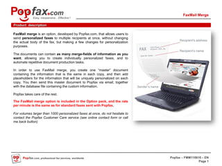 FaxMail Merge
             Easy, inexpensive…Effective !

Product description

FaxMail merge is an option, developed by Popfax.com, that allows users to
send personalized faxes to multiple recipients at once, without changing
the actual body of the fax, but making a few changes for personalization
purposes.

The documents can contain as many merge-fields of information as you
want, allowing you to create individually personalized faxes, and to
automate repetitive document production tasks.

In order to use FaxMail merge, you create one “master” document
containing the information that is the same in each copy, and then add
placeholders for the information that will be uniquely personalized on each
copy. You then send this master document to Popfax via email, together
with the database file containing the custom information.

Popfax takes care of the rest.

The FaxMail merge option is included in the Option pack, and the rate
per minute is the same as for standard faxes sent with Popfax.

For volumes larger than 1000 personalized faxes at once, do not hesitate to
contact the Popfax Customer Care service (see online contact form or call
me back button)




      Popfax.com, professional fax services, worldwide                        Popfax – FMM110610 – EN
                                                                                               Page 1
 