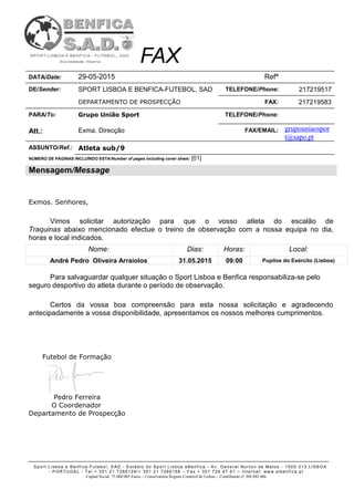 Sport Lisboa e Benfica -Futebol, SAD - Estádio do Sport Lisboa eBenfica - Av. General Norton de Matos - 1500-313 LISBOA
- PORTUGAL - Tel.+ 351 21 7266129/+ 351 21 7266158 – Fax + 351 726 47 61 – Internet: www.slbenfica.pt
Capital Social 75.000.005 Euros – Conservatória Registo Comercil de Lisboa - Contribuinte nº 504 882 066
FAX
DATA/Date: 29-05-2015 Refª
DE/Sender: SPORT LISBOA E BENFICA-FUTEBOL, SAD TELEFONE/Phone: 217219517
DEPARTAMENTO DE PROSPECÇÃO FAX: 217219583
PARA/To: Grupo União Sport TELEFONE/Phone:
Att.: Exma. Direcção FAX/EMAIL: grupouniaospor
t@sapo.pt
ASSUNTO/Ref.: Atleta sub/9
NÚMERO DE PÀGINAS INCLUÍNDO ESTA/Number of pages including cover sheet: [01]
Mensagem/Message
Exmos. Senhores,
Vimos solicitar autorização para que o vosso atleta do escalão de
Traquinas abaixo mencionado efectue o treino de observação com a nossa equipa no dia,
horas e local indicados.
Nome: Dias: Horas: Local:
André Pedro Oliveira Arraiolos 31.05.2015 09:00 Pupilos do Exército (Lisboa)
Para salvaguardar qualquer situação o Sport Lisboa e Benfica responsabiliza-se pelo
seguro desportivo do atleta durante o período de observação.
Certos da vossa boa compreensão para esta nossa solicitação e agradecendo
antecipadamente a vossa disponibilidade, apresentamos os nossos melhores cumprimentos.
Futebol de Formação
Pedro Ferreira
O Coordenador
Departamento de Prospecção
 