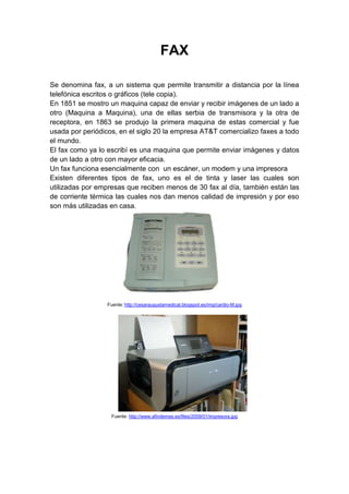 FAX<br />Se denomina fax, a un sistema que permite transmitir a distancia por la línea telefónica escritos o gráficos (tele copia).<br />En 1851 se mostro un maquina capaz de enviar y recibir imágenes de un lado a otro (Maquina a Maquina), una de ellas serbia de transmisora y la otra de receptora, en 1863 se produjo la primera maquina de estas comercial y fue usada por periódicos, en el siglo 20 la empresa AT&T comercializo faxes a todo el mundo.<br />El fax como ya lo escribí es una maquina que permite enviar imágenes y datos de un lado a otro con mayor eficacia.<br />Un fax funciona esencialmente con  un escáner, un modem y una impresora<br />Existen diferentes tipos de fax, uno es el de tinta y laser las cuales son utilizadas por empresas que reciben menos de 30 fax al día, también están las de corriente térmica las cuales nos dan menos calidad de impresión y por eso son más utilizadas en casa.<br />158686522860<br /> <br />                 <br />Fuente: http://cesaraugustamedical.blogspot.es/img/cardio-M.jpg<br />148209019050<br />Fuente: http://www.afindemes.es/files/2009/01/impresora.jpg<br />FAX MODEM<br />Un Fax Módem es un dispositivo que sirve para enviar una señal llamada moduladora mediante otra señal llamada portadora. Se han usado módems desde los años 60, principalmente debido a que la transmisión directa de las señales electrónicas inteligibles, a largas distancias, no es eficiente, por ejemplo, para transmitir señales de audio por el aire, se requerirían antenas de gran tamaño para su correcta recepción.<br />Como ya se dijo el uso habitual del Fax Modem es enviar señales a larga distancia por medio de aparatos que usan una red telefónica.<br />Existen dos tipos  de Fax Modem internos y externos en donde los internos consisten en una tarjeta de expansión sobre la cual están dispuestos los diferentes componentes que forman el módem y los externos similares a los anteriores, pero externos al ordenador o PDA. La ventaja de estos módems reside en su fácil portabilidad entre ordenadores diferentes (algunos de ellos más fácilmente transportables y pequeños que otros), además de que es posible saber el estado del módem mediante los LEDS de estado que incorporan.<br />http://www.ilustrados.com/publicaciones/multimedia/hiamod6.jpg<br />14033596520<br />http://www.noticias3d.com/imagenes/noticias/200710/telefonica-adsl-satelite-comp-1.jpg<br />IMPRESORA<br />Una impresora es un periférico de ordenador que permite producir una copia permanente de textos o gráficos de documentos almacenados en formato electrónico, imprimiéndolos en medios físicos, normalmente en papel o transparencias, utilizando cartuchos de tinta o tecnología láser. Muchas impresoras son usadas como periféricos, y están permanentemente unidas al ordenador por un cable. Otras impresoras, llamadas impresoras de red, tienen un interfaz de red interno, y que puede servir como un dispositivo para imprimir en papel algún documento para cualquier usuario de la red.<br />Las impresoras suelen diseñarse para realizar trabajos repetitivos de poco volumen, que no requieran virtualmente un tiempo de configuración para conseguir una copia de un determinado documento. Sin embargo, las impresoras son generalmente dispositivos lentos (10 páginas por minuto es considerado rápido), y el coste por página es relativamente alto.<br />http://www.kalipedia.com/kalipediamedia/ingenieria/media/200708/21/informatica<br />/20070821klpinginf_17.Ees.SCO.png<br />Desempaca con cuidado el equipo. Remueve completamente el material de empaque del interior de la impresora. Coloca la impresora en una superficie firme, plana y nivelada. Haz la conexión impresora-CPU. Conecta la impresora a la toma corriente más conveniente y enciéndela. Coloca en su lugar los cartuchos de tinta. Coloca papel en la impresora. Enciende la computadora.<br />Algunas impresoras son, impresora de compacto, impresora de chorro de tinta y las impresoras de laser.<br />VIDEO BEAM<br />Un proyector de vídeo o cañón proyector es un aparato que recibe una señal de vídeo y proyecta la imagen correspondiente en una pantalla de proyección usando un sistema de lentes, permitiendo así visualizar imágenes fijas o en movimiento.<br />Los proyectores de vídeo son mayoritariamente usados en salas de presentaciones o conferencias, en aulas docentes, aunque también se pueden encontrar aplicaciones para cine en casa.<br />Las imágenes que reflejan el Video Proyector se pueden dar de forma diferente, por los tipos de Video Proyector, como:<br />Proyector de TRC: El proyector de tubo de rayos catódicos típicamente tiene tres tubos catódicos de alto rendimiento, uno rojo, otro verde y otro azul, y la imagen final se obtiene por la superposición de las tres imágenes (síntesis aditiva) en modo analógico.<br />Proyector LCD: El sistema de pantalla de cristal líquido es el más simple, por tanto uno de los más comunes y asequibles para el uso doméstico. En esta tecnología, la luz se divide en tres y se hace pasar a través de tres paneles de cristal líquido, uno para cada color fundamental (rojo, verde y azul); finalmente las imágenes se recomponen en una, constituida por píxel, y son proyectadas sobre la pantalla mediante un objetivo.<br />Proyector DLP: Usa la tecnología Digital Light Processing (Procesado Digital de la Luz) de Texas Instruments. Hay dos versiones, una que utiliza un chip DMD (Digital Micromirror Device, Dispositivo de Microespejo Digital) y otra con tres y cada píxel corresponde a un micro espejo; estos espejos forman una matriz de píxel y cada uno puede dejar pasar o no luz sobre la pantalla, al estilo de un conmutador.<br />Proyector D-ILA: D-ILA (Direct-drive Image Light Amplifier, Amplificador de Luz de Imagen Directa) es una tecnología especial basada en LCoS (Liquid Crystal on Silicon, Cristal Líquido sobre Silicio) y desarrollada por JVC. Es un tipo reflectivo de LCD que entrega mucha más luz que un panel LCD transmisivo.<br />Proyector 3D: Proyector de última generación que muestra imágenes en una pantalla especial tratada de manera que las imágenes que proyecta envuelven al espectador dando la sensación de imagen envolvente.<br />321148147163<br />314896552070<br />http://ersonelectronica.com/images/762-MP721C.jpg                        <br />http://www.informamos.net/030615/epson_powerlite_s1.jpg<br />VIDEOCONFERENCIA<br />Videoconferencia es la comunicación simultánea bidireccional de audio y vídeo, permitiendo mantener reuniones con grupos de personas situadas en lugares alejados entre sí. Adicionalmente, pueden ofrecerse facilidades telemáticas o de otro tipo como el intercambio de informaciones gráficas, imágenes fijas, transmisión de ficheros desde el PC, etc.<br />El núcleo tecnológico usado en un sistema de videoconferencia es la compresión digital de los flujos de audio y video en tiempo real.[ ]Su implementación proporciona importantes beneficios, como el trabajo colaborativo entre personas geográficamente distantes y una mayor integración entre grupos de trabajo.<br />A principio del siglo XXI, se ha desarrollado con fuerza un concepto de videoconferencia que supone menos restricciones para el usuario. No precisan un ancho de banda especial, ni una adaptación en cuanto a los programas de gestión de la conexión, y por otro lado, ofrecen cada vez más calidad tanto en audio como de vídeo.<br />2286059055<br />324485090170<br />http://recreaula.files.wordpress.com/2009/02/videoconferencia.jpg    <br />140394209889http://www.paolitassurenvios.com/images/videoconferencia.jpg<br />http://cvs.com.mx/images/mundo-cvs-jpeg.jpg<br />MEMORIAS USB<br />Una memoria USB (Universal Serial Bus o flash drive) es un dispositivo de almacenamiento que utiliza memoria flash para guardar la información que puede requerir y no necesita batería. La batería era necesaria en los primeros modelos, pero los más actuales ya no la necesitan. Estas memorias son resistentes a los rasguños, al polvo, y algunos al agua. En España son conocidas popularmente como pinchos o lápices, y en otros países como Honduras, México y Guatemala son conocidas como memorias.<br />Estas memorias se han convertido en el sistema de almacenamiento y transporte personal de datos más utilizado, desplazando en este uso a los tradicionales disquetes, y a los CD. Se pueden encontrar en el mercado fácilmente memorias de 1, 2, 4, 8, 16, 32, 64, 128 y hasta 256 GB; siendo impráctico a partir de los 64GB por su elevado costo.<br />Las memorias USB Son comunes entre personas que transportan datos entre la casa y el lugar de trabajo. Teóricamente pueden retener los datos durante unos 20 años y escribirse hasta un millón de veces.<br />Aunque inicialmente fueron concebidas para guardar datos y documentos, es habitual encontrar en las memorias USB programas o archivos de cualquier otro tipo debido a que se comportan como cualquier otro sistema de archivos.<br />2522087200055-61625125627<br />http://pcmovil.files.wordpress.com/2008/07/kingston_dt100_2.jpg<br />http://1.bp.blogspot.com/_tx95lrPGaC0/Sgelh4ykYLI/AAAAAAAAADg/voCVTYtLxwg/s400/USB.bmp<br />DIADEMA INALAMBRICA<br />Las diademas mas conocidas como auriculares son transductores que reciben una señal eléctrica de un tocador de medios de comunicación o el receptor y usan altavoces colocados en la proximidad cercana a los oídos para convertir la señal en ondas sonoras audibles. En el contexto de telecomunicación, los auriculares con término también comúnmente son entendidos para referirse a una combinación de auriculares y micrófono usado para la comunicación de doble dirección, por ejemplo con un teléfono celular. Los auriculares son principalmente usados en aparatos como radios o reproductores musicales pero también pueden ser conectados a amplificadores musicales.<br />Los auriculares se utilizan para evitar que otras personas puedan o tengan que escuchar el sonido, como en sitios públicos, bibliotecas, centros comerciales o para el aislamiento. Además, los auriculares pueden proporcionar una calidad de sonido superior a la mayoría de los altavoces incluso de alta gama. Esto es especialmente notable en frecuencias bajas, donde en sistemas de altavoces domésticos es necesario el uso de un subwoofer, e incluso subwoofers de alta calidad pueden tener distorsiones en frecuencias muy bajas, cosa que en el caso de los auriculares es mucho menos común a frecuencias muy bajas como 20hz.<br />Algunas Características de las diademas o  tipos:<br />Noise Cancelling: La cancelación de sonido, por su traducción al español, es una característica parcialmente nueva que podemos encontrar en algunos modelos. También nos sirve por que no escuchamos nada de lo que pasa alrededor.<br />Frecuencia: Se trata del rango de sonidos que puede desplegar el audífono. Se mide en Hertz e incluye desde las frecuencias más altas hasta los bajos más profundos.<br />Impedancia: Es la resistencia al paso de corriente eléctrica; a menor impedancia, mayor volumen, por lo que podrás hacerlos funcionar apropiadamente con fuentes de corriente pequeñas como el iPod. Si la impedancia es grande, por encima de 100 ohmios, tendrás que usar un amplificador de audio.<br />Decibelios: El decibelio es la unidad con la que se mide la intensidad de sonido. Más decibelios significan mayor volumen del sonido.<br />1270075565<br />http://tecnicalia.com/imagenes/img.xataka.com/2008/08/sennheiser-mx-w1-1.jpg<br />REDES ALÁMBRICAS<br />Una red de computadoras LAN puede ser desde una red sencilla para uso en el hogar, pasando por redes de PC pequeñas o medianas en la oficina, hasta las grandes redes empresariales y una de sus variantes que son las Intranets.<br />Las redes de computadoras cableadas, utilizan equipo de interconexión que cumple con el protocolo Ethernet. Ofrecen más seguridad que las inalámbricas y requieren una menor inversión en equipo comparadas con las redes inalámbricas. Estas redes trabajan con los siguientes componentes: Tarjetas de red, Cable red, Switches, Ruteador (Router).<br />1191288388<br />http://hdo.com.ec/portal/images/stories/red_alambrica.jpg<br />REDES INALAMBRICAS<br />Las redes inalámbricas de computadoras PC utilizan el espectro de 2.4 GHZ de frecuencia para enviar y recibir datos. Pueden sufrir interferencia de los teléfonos inalámbricos, hornos de micro ondas y otros aparatos que usen el mismo espectro.<br />Tarjetas de red Inalámbrica o Conexión Inalámbrica (Wi-Fi):<br />Estas redes tienen que ser instaladas para PC domestica, pero en la actualidad los portátiles ya traen la conexión Inalámbrica Instalada.<br />REDES INALÁMBRICAS BLUETOOTH: Esta tecnología es mas usada en celulares la cual trabaja enviando información, pero ahora algunos computadores también traen bluetooth incluido, este envió debe ser corto pues por que el bluetooth no alcanza distancias mayores.<br />REDES DEL HOGAR: Estas redes sirven cuando la computadora ya tiene instalado la Interface Inalámbrica, ya que solo se manda poner la conexión Inalámbrica y ya se puede disfrutar de internet Inalámbrico.<br />REDES DE LA OFICINA: Si se desea poner una red Inalámbrica en la oficina solo se necesita que los computadores resistan la red Wi-Fi y agregar un Access Point.<br />234362141<br /> <br />http://2.bp.blogspot.com/_g-SnE-dJGDY/SegUZQRKuSI/AAAAAAAAAAg/yBioyWM8rcM/s320/wire2.gif<br />http://www.dialogica.com.ar/digicom/archives/imagenes/red.gif<br />