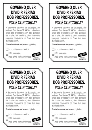 GOVERNO QUER                                  GOVERNO QUER
   DIVIDIR FÉRIAS                                DIVIDIR FÉRIAS
 DOS PROFESSORES.                              DOS PROFESSORES.
  VOCÊ CONCORDA?                                VOCÊ CONCORDA?
A Secretaria Estadual da Educação, por        A Secretaria Estadual da Educação, por
meio da Resolução SE 44/2011, dividiu as      meio da Resolução SE 44/2011, dividiu as
férias dos professores em dois períodos       férias dos professores em dois períodos
de 15 dias, em janeiro e julho. Nenhuma       de 15 dias, em janeiro e julho. Nenhuma
categoria profissional do Brasil tem férias   categoria profissional do Brasil tem férias
divididas assim.                              divididas assim.
Gostaríamos de saber sua opinião:             Gostaríamos de saber sua opinião: 

 concordo com a medida                        concordo com a medida
 não concordo                                 não concordo
 não tenho opinião formada                    não tenho opinião formada



   GOVERNO QUER                                  GOVERNO QUER
   DIVIDIR FÉRIAS                                DIVIDIR FÉRIAS
 DOS PROFESSORES.                              DOS PROFESSORES.
  VOCÊ CONCORDA?                                VOCÊ CONCORDA?
A Secretaria Estadual da Educação, por        A Secretaria Estadual da Educação, por
meio da Resolução SE 44/2011, dividiu as      meio da Resolução SE 44/2011, dividiu as
férias dos professores em dois períodos       férias dos professores em dois períodos
de 15 dias, em janeiro e julho. Nenhuma       de 15 dias, em janeiro e julho. Nenhuma
categoria profissional do Brasil tem férias   categoria profissional do Brasil tem férias
divididas assim.                              divididas assim.
Gostaríamos de saber sua opinião:             Gostaríamos de saber sua opinião: 

 concordo com a medida                        concordo com a medida
 não concordo                                 não concordo
 não tenho opinião formada                    não tenho opinião formada
 
