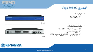 14
‫وی‬ ‫گیت‬Vega 3050G
www.senatelecom.ir
•‫ظرفیت‬:
50FXS
•‫فیزیکی‬ ‫مشخصات‬:
1‫شبکه‬ ‫پورت‬10/100/1000
‫پورت‬‫کنسول‬
‫اینترفیس‬RJ21‫خطوط‬ ‫برای‬FXS
 