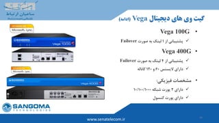 16
www.senatelecom.ir
‫دیجیتال‬ ‫های‬ ‫وی‬ ‫گیت‬Vega(‫ادامه‬)
•Vega 100G
‫از‬ ‫پشتیبانی‬1‫صورت‬ ‫به‬ ‫لینک‬Failover
•Vega 400G
‫از‬ ‫پشتیبانی‬4‫صورت‬ ‫به‬ ‫لینک‬Failover
‫الیسنس‬ ‫دارای‬60‫و‬120‫کاناله‬
•‫فیزیکی‬ ‫مشخصات‬:
‫دارای‬2‫شبکه‬ ‫پورت‬10/100/1000
‫کنسول‬ ‫پورت‬ ‫دارای‬
 