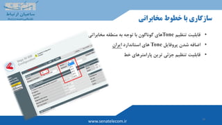 19
www.senatelecom.ir
‫مخابراتی‬ ‫خطوط‬ ‫با‬ ‫سازگاری‬
•‫قابلیت‬‫تنظیم‬Tone‫با‬ ‫گوناگون‬ ‫های‬‫مخابراتی‬ ‫منطقه‬ ‫به‬ ‫توجه‬
•‫پروفایل‬ ‫شدن‬ ‫اضافه‬Tone‫استاندارد‬ ‫های‬‫ایران‬
•‫خط‬ ‫پارامترهای‬ ‫ترین‬ ‫جزئی‬ ‫تنظیم‬ ‫قابلیت‬
 
