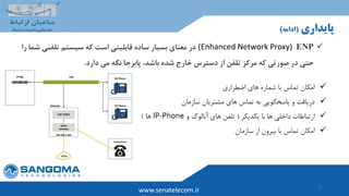27
www.senatelecom.ir
‫پایداری‬(‫ادامه‬)
ENP(Enhanced Network Proxy)‫در‬‫ش‬ ‫تلفنی‬ ‫سیستم‬ ‫که‬ ‫است‬ ‫قابلیتی‬ ‫ساده‬ ‫بسیار‬ ‫معنای‬‫را‬ ‫ما‬
‫خارج‬ ‫دسترس‬ ‫از‬ ‫تلفن‬ ‫مرکز‬ ‫که‬ ‫صورتی‬ ‫در‬ ‫حتی‬‫باشد‬ ‫شده‬‫دارد‬ ‫می‬ ‫نگه‬ ‫پابرجا‬ ،.
 